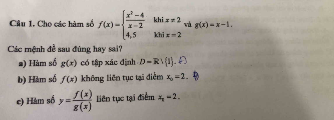 Cho các hàm số f(x)=beginarrayl  (x^2-4)/x-2 khix!= 2 4,5khix=2endarray. và g(x)=x-1. 
Các mệnh đề sau đúng hay sai?
a) Hàm số g(x) có tập xác định D=R/ 1
b) Hàm số f(x) không liên tục tại điểm x_o=2
c) Hàm số y= f(x)/g(x)  liên tục tại điểm x_0=2.