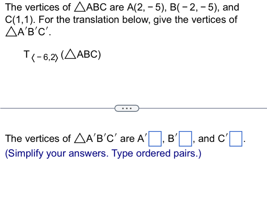 The vertices of △ ABC are A(2,-5), B(-2,-5) , and
C(1,1). For the translation below, give the vertices of
△ A'B'C'.
T_(-6,2)(△ ABC)
The vertices of △ A'B'C' are A'□ , , B'□ , and C'□. 
(Simplify your answers. Type ordered pairs.)