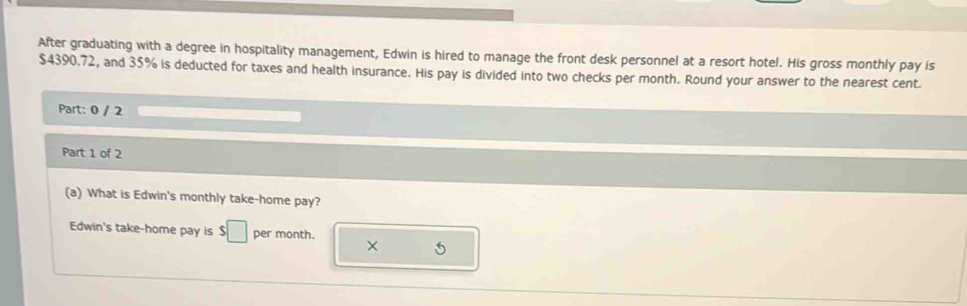 After graduating with a degree in hospitality management, Edwin is hired to manage the front desk personnel at a resort hotel. His gross monthly pay is
$4390.72, and 35% is deducted for taxes and health insurance. His pay is divided into two checks per month. Round your answer to the nearest cent. 
Part: 0 / 2 
Part 1 of 2 
(a) What is Edwin's monthly take-home pay? 
Edwin's take-home pay is $□ per month. × 5