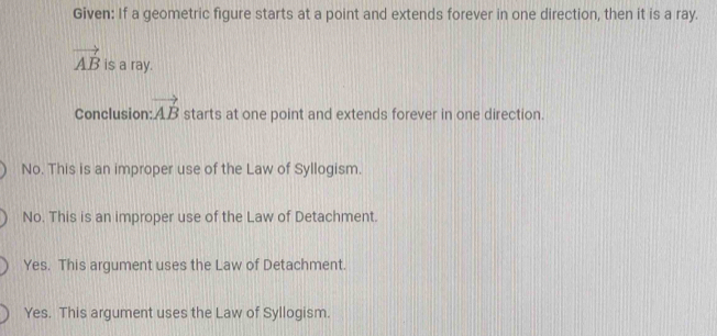 Given: If a geometric figure starts at a point and extends forever in one direction, then it is a ray.
vector AB is a ray.
Conclusion: vector AB starts at one point and extends forever in one direction.
No. This is an improper use of the Law of Syllogism.
No. This is an improper use of the Law of Detachment.
Yes. This argument uses the Law of Detachment.
Yes. This argument uses the Law of Syllogism.