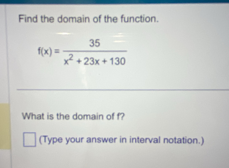 Find the domain of the function.
f(x)= 35/x^2+23x+130 
What is the domain of f? 
(Type your answer in interval notation.)