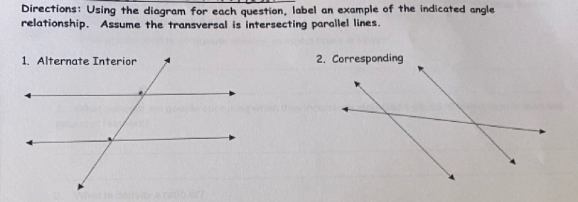 Directions: Using the diagram for each question, label an example of the indicated angle 
relationship. Assume the transversal is intersecting parallel lines.