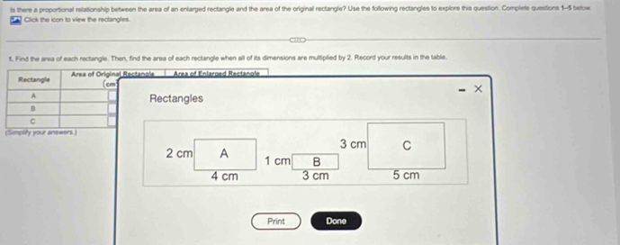 ls there a proportional relationship between the area of an enlarged rectangle and the area of the original rectangle? Use the following rectangles to explore this question. Complete questions 1-5 below 
Click the icon to view the rectangles. 
t. Find the area of each rectangle. Then, find the area of each rectangle when all of its dimensions are multiplied by 2. Record your results in the table. 
Rectangle Area of Original Rectangle Area of Enlared Rectanole 
(cm
× 
A 
Rectangles 
B 
C 
(Simplify your answers.)
3 cm C
2 cm A 1 cm B
4 cm 3 cm 5 cm
Print Done