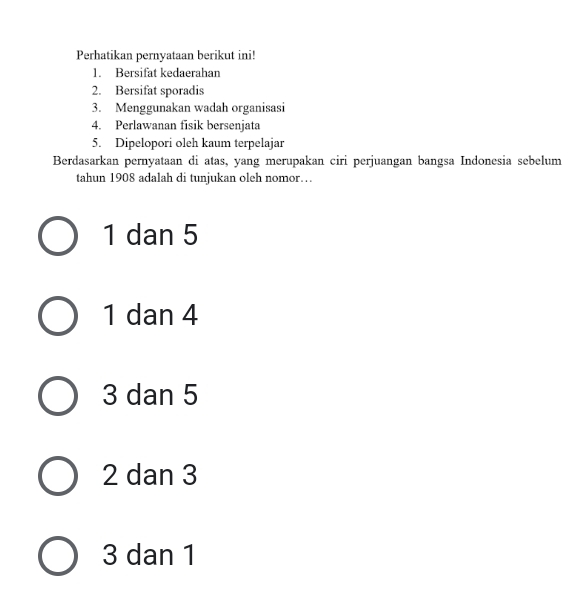 Perhatikan pernyataan berikut ini!
1. Bersifat kedaerahan
2. Bersifat sporadis
3. Menggunakan wadah organisasi
4. Perlawanan fisik bersenjata
5. Dipelopori oleh kaum terpelajar
Berdasarkan pernyataan di atas, yang merupakan ciri perjuangan bangsa Indonesia sebelum
tahun 1908 adalah di tunjukan oleh nomor…
1 dan 5
1 dan 4
3 dan 5
2 dan 3
3 dan 1