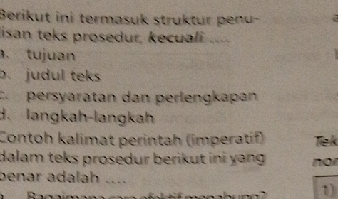 Berikut ini termasuk struktur penu- 
lisan teks prosedur, kecuali .... 
. tujuan 
b. judul teks 
C persyaratan dan perlengkapan 
d. langkah-langkah 
Contoh kalimat perintah (imperatif) Tiek 
dalam teks prosedur berikut ini yang . no 
benar adalah …_ 
D 
1)