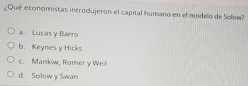 ¿Qué economistas introdujeron el capital humano en el modelo de Solow?
a. Lucas y Barro
b. Keynes y Hicks
c. Mankiw, Romer y Weil
d. Solow y Swan