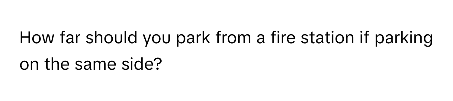 How far should you park from a fire station if parking on the same side?