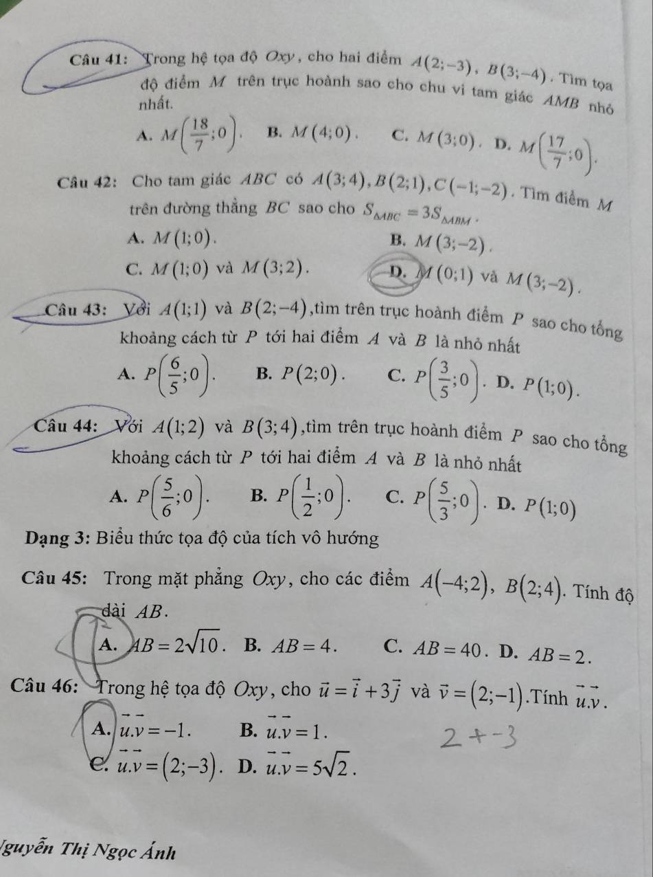 Trong hệ tọa độ Oxy, cho hai điểm A(2;-3),B(3;-4). Tìm tọa
độ điểm Mô trên trục hoành sao cho chu vi tam giác AMB nhỏ
nhất.
A. M( 18/7 ;0). B. M(4;0). C. M(3;0) D. M( 17/7 ;0).
Câu 42: Cho tam giác ABC có A(3;4),B(2;1),C(-1;-2) Tìm điểm M
trên đường thằng BC sao cho S_△ ABC=3S_△ ABM.
A. M(1;0). B. M(3;-2).
C. M(1;0) và M(3;2). D. M(0;1) và M(3;-2).
Câu 43: Với A(1;1) và B(2;-4) ,tìm trên trục hoành điểm P sao cho tổng
khoảng cách từ P tới hai điểm A và B là nhỏ nhất
A. P( 6/5 ;0). B. P(2;0). C. P( 3/5 ;0). D. P(1;0).
Câu 44:  Với A(1;2) và B(3;4) ,tìm trên trục hoành điểm P sao cho tổng
khoảng cách từ P tới hai điểm A và B là nhỏ nhất
A. P( 5/6 ;0). B. P( 1/2 ;0). C. P( 5/3 ;0). D. P(1;0)
*  Dạng 3: Biểu thức tọa độ của tích vô hướng
Câu 45: Trong mặt phẳng Oxy, cho các điểm A(-4;2),B(2;4). Tính độ
dài AB.
A. 4B=2sqrt(10). B. AB=4. C. AB=40. D. AB=2.
* Câu 46: Trong hệ tọa độ Oxy, cho vector u=vector i+3vector j và vector v=(2;-1).Tính vector u.vector v.
A. u.v=-1. B. vector u.vector v=1.
e. vector u.vector v=(2;-3). D. vector u.vector v=5sqrt(2).
Nguyễn Thị Ngọc Ánh