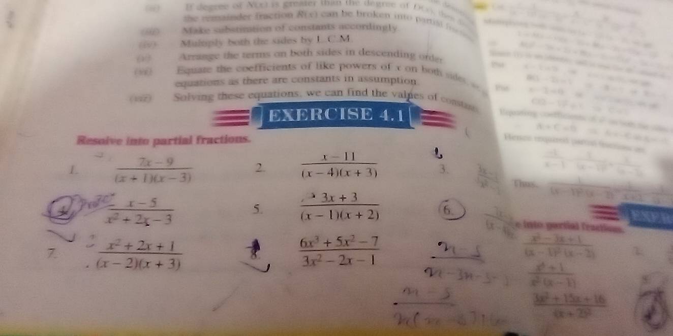 If degree of N(x) is gn than the degree of D(), th ⑤      
th e  remainder fraction R(x) can  b e broken  into p art l  f  
(i) Make substination of constants accordingly.
(@) Multiply both the sides by L.C.M.
-3,
( Arrange the terms on both sides in descending order
sn (1) is a ete ; sell is  te o sad d
(() . Equate the coefficients of like powers of x on both sde   Pas a-2i=i=-8=i
i=isin 2)
equations as there are constants in assumption.
a
x-2=0-x
(12) Solving these equations, we can find the valpes of constns Repating confficient of 2 on son te sde
EXERCISE 4.1
CB=VF+C+C
alpha +C=0
Resoive into partial fractions. b=-4,sin alpha
 Ferno rnquired partuó tanos en
L  (7x-9)/(x+1)(x-3) 
2.  (x-11)/(x-4)(x+3)   (-1)/x-1 -frac 1(x-1)^2+ 1/(x-1) 
3.  3x/x^2  thus frac 1(x-1)^2(x-2)= 2/x+2 
3  (x-5)/x^2+2x-3 
5.  (3x+3)/(x-1)(x+2) 
__ vesen
6. frac 7x(x-6)^2 e into partial feaction.
7  (x^2+2x+1)/(x-2)(x+3) 
8  (6x^3+5x^2-7)/3x^2-2x-1 
frac x^2-3x+1(x-1)^2(x-2)
 (x^2+1)/x^2(x-1) 
8
 (3x^2+15x+16)/4x+29^2 
