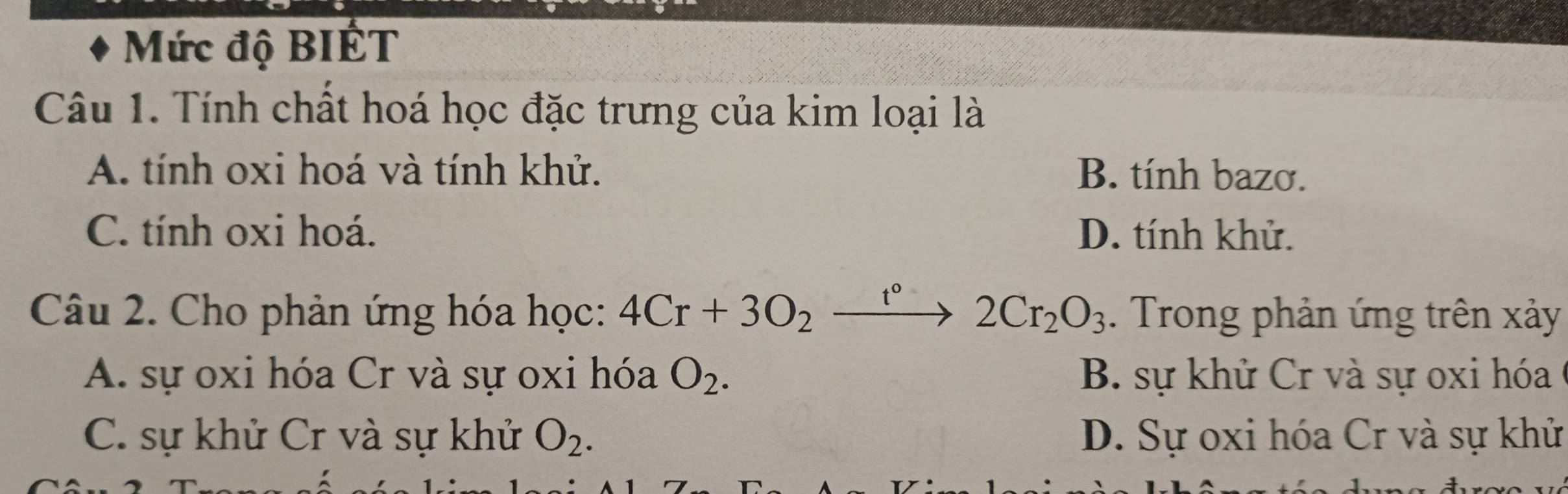 Mức độ BIÉT
Câu 1. Tính chất hoá học đặc trưng của kim loại là
A. tính oxi hoá và tính khử. B. tính bazơ.
C. tính oxi hoá. D. tính khử.
Câu 2. Cho phản ứng hóa học: 4Cr+3O_2xrightarrow r°2Cr_2O_3. Trong phản ứng trên xảy
A. sự oxi hóa Cr và sự oxi hóa O_2. B. sự khử Cr và sự oxi hóa
C. sự khử Cr và sự khử O_2. D. Sự oxi hóa Cr và sự khử