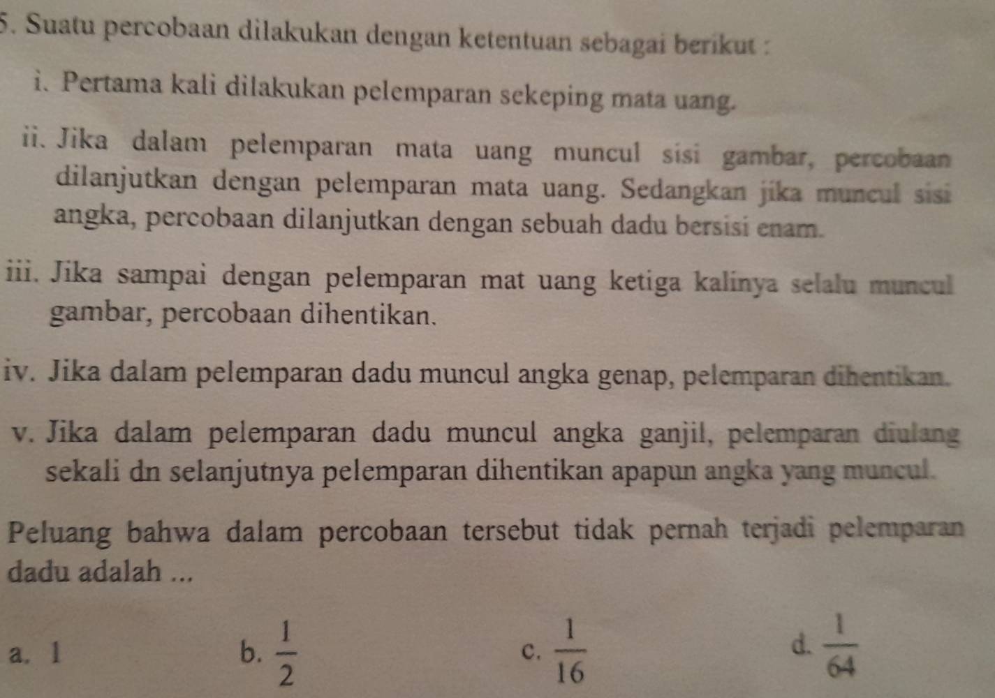 Suatu percobaan dilakukan dengan ketentuan sebagai beríkut :
i. Pertama kali dilakukan pelemparan sekeping mata uang.
ii. Jika dalam pelemparan mata uang muncul sísi gambar, percobaan
dilanjutkan dengan pelemparan mata uang. Sedangkan jika muncul sisi
angka, percobaan dilanjutkan dengan sebuah dadu bersisi enam.
iii. Jika sampai dengan pelemparan mat uang ketiga kalinya selalu muncul
gambar, percobaan dihentikan.
iv. Jika dalam pelemparan dadu muncul angka genap, pelemparan dihentikan.
v. Jika dalam pelemparan dadu muncul angka ganjil, pelemparan diulang
sekali dn selanjutnya pelemparan dihentikan apapun angka yang muncul.
Peluang bahwa dalam percobaan tersebut tidak pernah terjadi pelemparan
dadu adalah ...
d.
a. 1 b.  1/2  c.  1/16   1/64 