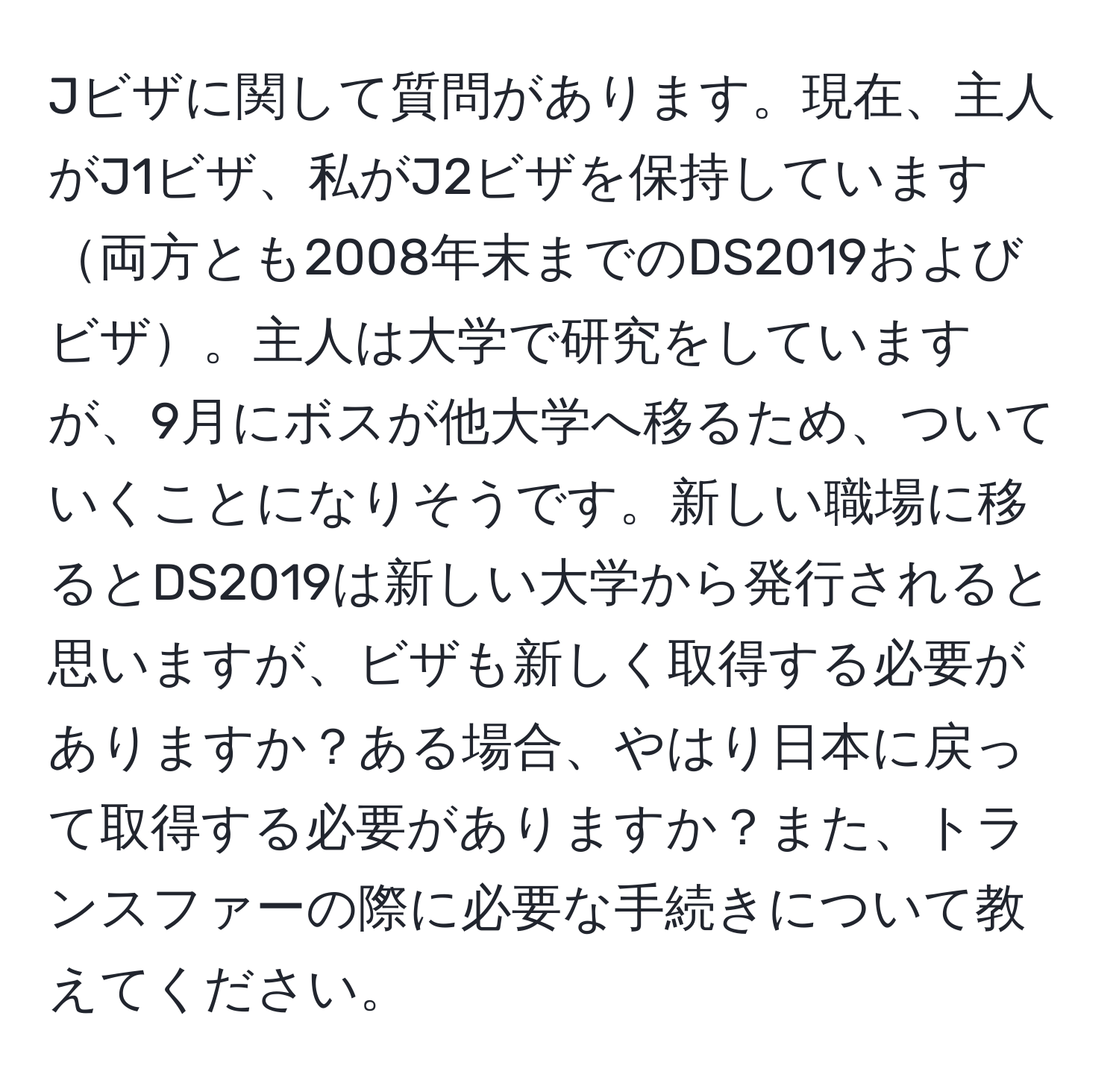 Jビザに関して質問があります。現在、主人がJ1ビザ、私がJ2ビザを保持しています両方とも2008年末までのDS2019およびビザ。主人は大学で研究をしていますが、9月にボスが他大学へ移るため、ついていくことになりそうです。新しい職場に移るとDS2019は新しい大学から発行されると思いますが、ビザも新しく取得する必要がありますか？ある場合、やはり日本に戻って取得する必要がありますか？また、トランスファーの際に必要な手続きについて教えてください。