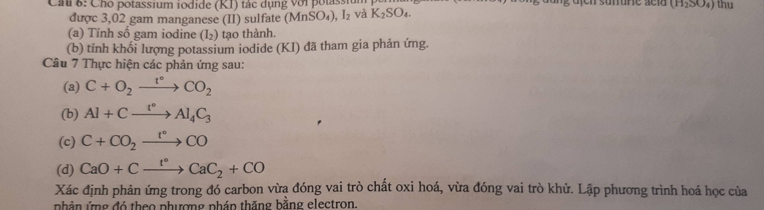 dung üfen sunure acld (H_2SO_4)
Cau 6: Cho potassium iodide (KI) tác dụng với potassiu thu 
được 3,02 gam manganese (II) sulfate (MnSO_4), I_2 và K_2SO_4. 
(a) Tính số gam iodine (I_2) tạo th nh. 
(b) tính khối lượng potassium iodide (KI) đã tham gia phản ứng. 
Câu 7 Thực hiện các phản ứng sau: 
(a) C+O_2xrightarrow t°CO_2
(b) Al+Cxrightarrow t°Al_4C_3
(c) C+CO_2xrightarrow t°CO
(d) CaO+Cxrightarrow t°CaC_2+CO
Xác định phản ứng trong đó carbon vừa đóng vai trò chất oxi hoá, vừa đóng vai trò khử. Lập phương trình hoá học của 
nhản ứng đó theo phượng pháp thăng bằng electron.