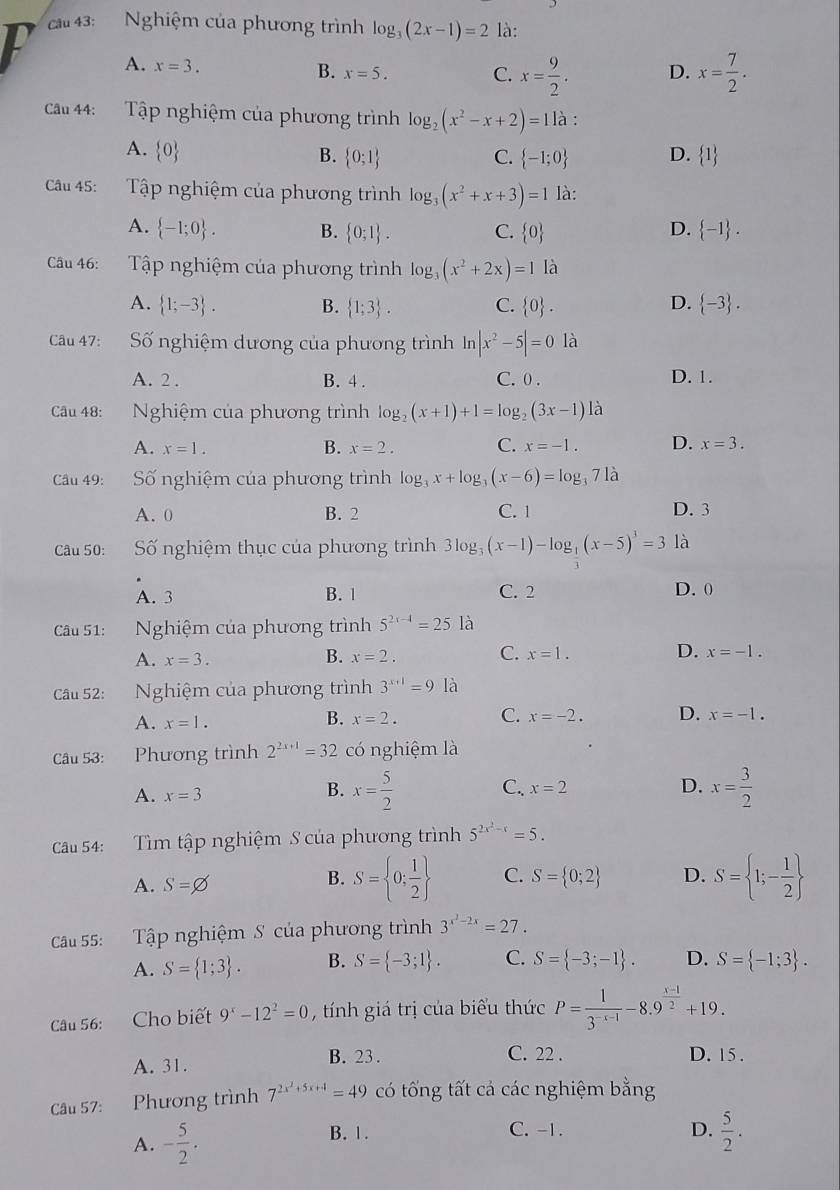 cau 43:  Nghiệm của phương trình log _3(2x-1)=2 là:
I
A. x=3.
B. x=5. C. x= 9/2 . D. x= 7/2 .
Câu 44: Tập nghiệm của phương trình log _2(x^2-x+2)=11a
A.  0
B.  0;1 C.  -1;0 D.  1
Câu 45:  Tập nghiệm của phương trình log _3(x^2+x+3)=1 là:
A.  -1;0 . B.  0;1 . C.  0 D.  -1 .
Câu 46: Tập nghiệm của phương trình log _3(x^2+2x)=1 là
A.  1;-3 . B.  1;3 . C.  0 . D.  -3 .
Câu 47: Số nghiệm dương của phương trình ln |x^2-5|=0 là
A. 2 . B. 4 . C. 0 . D. 1.
Câu 48:  Nghiệm của phương trình log _2(x+1)+1=log _2(3x-1) là
A. x=1. B. x=2. C. x=-1. D. x=3.
Câu 49:  Số nghiệm của phương trình log _3x+log _3(x-6)=log _371a
A. 0 B. 2 C. 1 D. 3
Câu 50:  Số nghiệm thục của phương trình 3log _3(x-1)-log _ 1/3 (x-5)^3=3 là
A. 3 B. 1 C. 2 D. 0
Câu 51: Nghiệm của phương trình 5^(2x-4)=25 là
A. x=3. B. x=2. C. x=1. D. x=-1.
Câu 52: Nghiệm của phương trình 3^(x+1)=9 là
B.
A. x=1. x=2. C. x=-2. D. x=-1.
Câu 53: Phương trình 2^(2x+1)=32 có nghiệm là
B. x= 5/2 
C. x=2 D.
A. x=3 x= 3/2 
Câu 54: Tìm tập nghiệm S của phương trình 5^(2x^2)-x=5.
A. S=varnothing
B. S= 0; 1/2  C. S= 0;2 D. S= 1;- 1/2 
Câu 55: Tập nghiệm S của phương trình 3^(x^2)-2x=27.
A. S= 1;3 . B. S= -3;1 . C. S= -3;-1 . D. S= -1;3 .
Câu 56: Cho biết 9^x-12^2=0 , tính giá trị của biểu thức P= 1/3^(-x-1) -8.9^(frac x-1)2+19.
A. 31. B. 23 . C. 22 . D. 15.
Câu 57: Phương trình 7^(2x^2)+5x+4=49 có tống tất cả các nghiệm bằng
A. - 5/2 .
B. 1. C. -1. D.  5/2 .