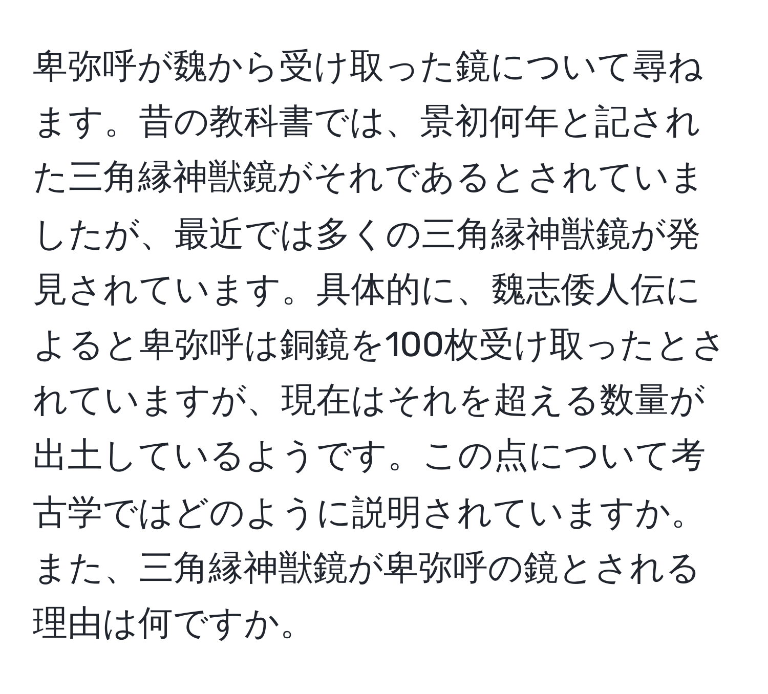 卑弥呼が魏から受け取った鏡について尋ねます。昔の教科書では、景初何年と記された三角縁神獣鏡がそれであるとされていましたが、最近では多くの三角縁神獣鏡が発見されています。具体的に、魏志倭人伝によると卑弥呼は銅鏡を100枚受け取ったとされていますが、現在はそれを超える数量が出土しているようです。この点について考古学ではどのように説明されていますか。また、三角縁神獣鏡が卑弥呼の鏡とされる理由は何ですか。