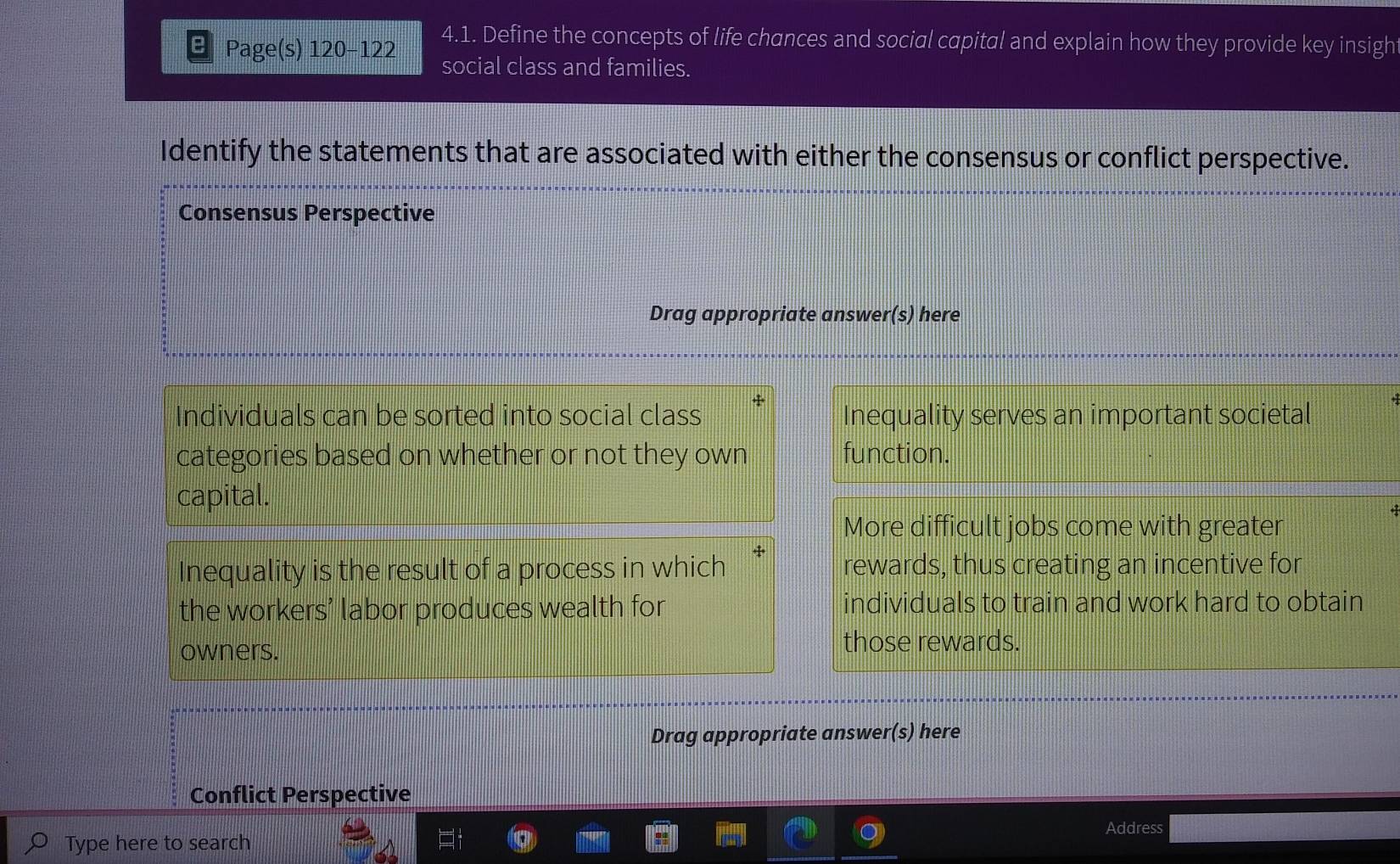 a Page(s) 120 -122 4.1. Define the concepts of life chances and social capital and explain how they provide key insigh
social class and families.
Identify the statements that are associated with either the consensus or conflict perspective.
Consensus Perspective
Drag appropriate answer(s) here
Individuals can be sorted into social class Inequality serves an important societal
categories based on whether or not they own function.
capital.
More difficult jobs come with greater
Inequality is the result of a process in which + rewards, thus creating an incentive for
the workers’ labor produces wealth for individuals to train and work hard to obtain
owners. those rewards.
Drag appropriate answer(s) here
Conflict Perspective
Address
Type here to search