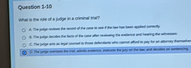 What is the role of a judge in a criminal trial?
A. The judge revione the recard of the case to see if the law has been appled comectly.
S. The judge decides the facts of the case after reviening the evidence and hearing the witnesses.
C. The judge acts ao logal cousel to trose defendants whto canrel afford to pay for an atterey themashver
D. The pdge ovemoss the tial, sdrus svidence, istouts the pay on the law, and decdes on cantancig.