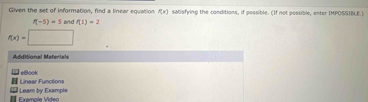 Given the set of information, find a linear equation f(x) satisfying the conditions, if possible. (If not possible, enter IMPOSSIBLE.)
f(-5)=5 and f(1)=2
f(x)=□
Additional Materials 
eBook 
Linear Functions 
Learn by Example 
Example Video