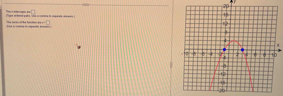 y
The x-intercepts are □
(Type ordered pairs. Use a comma to separate answers.) 
The zeros of the function are x=□
(Use a comma to separate answers)