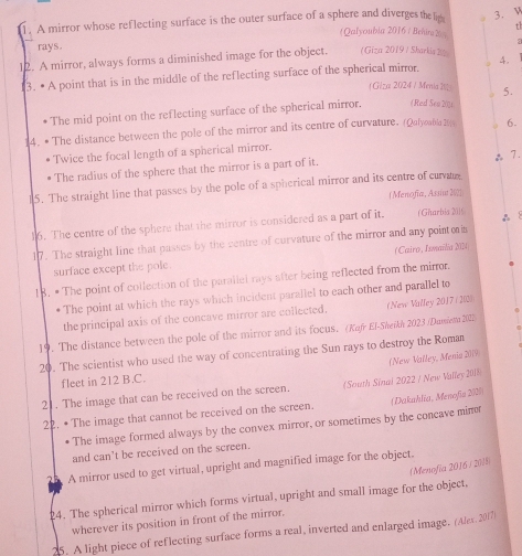 th
1. A mirror whose reflecting surface is the outer surface of a sphere and diverges the lig Qalyoubia 2016 / Behira 2
`` rays .
12. A mirror, always forms a diminished image for the object. ( Giza 2019 / Sharkia 2
13. • A point that is in the middle of the reflecting surface of the spherical mirror. 4.
( G/za 2024 / Menia It 5.
The mid point on the reflecting surface of the spherical mirror. (Red Sen 2011
14. • The distance between the pole of the mirror and its centre of curvature. (Qalyoabla 20)) 6.
Twice the focal length of a spherical mirror.
The radius of the sphere that the mirror is a part of it.
15. The straight line that passes by the pole of a spherical mirror and its centre of curvare ♂7.
(Menofía, Assint20]
16. The centre of the sphere that the mirror is considered as a part of it. (Għarbia 21)
17. The straight line that passes by the centre of curvature of the mirror and any pointo i A 8
surface except the pole. (Cairo, Ismailia 2024)
18. # The point of collection of the parallel rays after being reflected from the mirrr.
* The point at which the rays which incident parallel to each other and parallel to
the principal axis of the concave mirror are collected. (New Valley 2017 ( 202)
19. The distance between the pole of the mirror and its focus. (Kafr El-Sheith 2023 /Dumena 2022
20. The scientist who used the way of concentrating the Sun rays to destroy the Roma
(New Valley, Menia 2019
fleet in 212 B.C.
21. The image that can be received on the screen. (South Sinal 2022 / New Valley 2018
22. • The image that cannot be received on the screen. (Dakahlia, Menofia 2/2/)
The image formed always by the convex mirror, or sometimes by the concave min
and can't be received on the screen.
A mirror used to get virtual, upright and magnified image for the object.
(Menofía 2016 / 2015)
24. The spherical mirror which forms virtual, upright and small image for the object,
wherever its position in front of the mirror.
25. A light piece of reflecting surface forms a real, inverted and enlarged image. (Alx. 2017)
