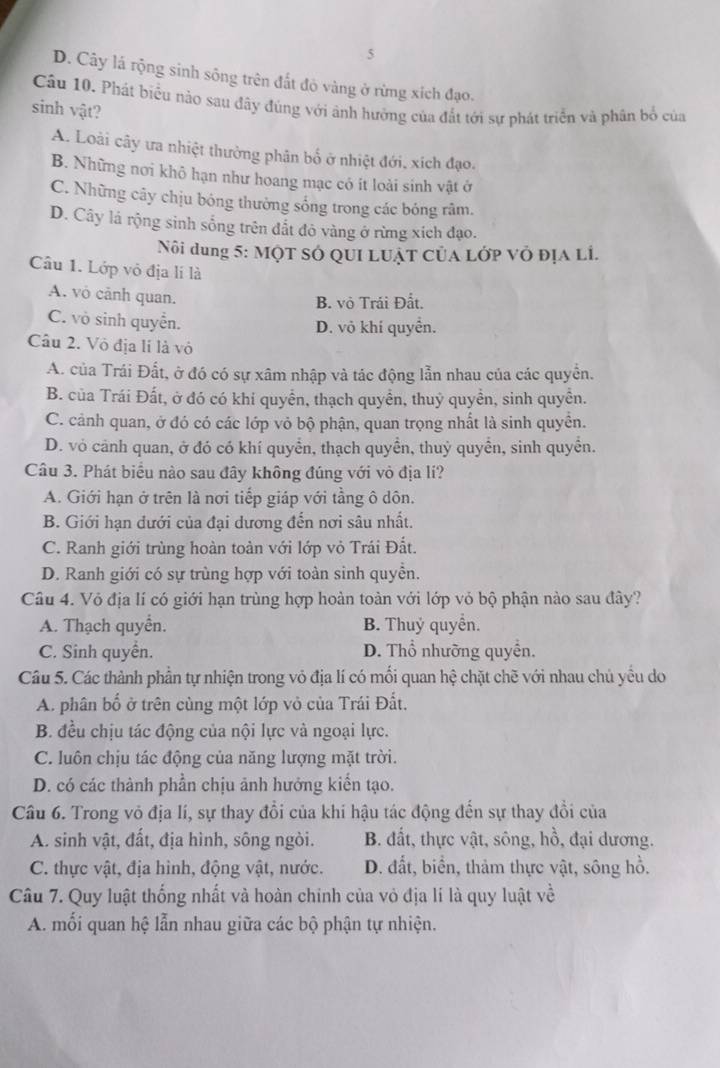 5
D. Cây lá rộng sinh sông trên đất đò vàng ở rừng xích đạo.
Cầu 10. Phát biểu nào sau đây đúng với ảnh hưởng của đất tới sự phát triển và phân bố của
sinh vật?
A. Loài cây ưa nhiệt thường phân bố ở nhiệt đới, xích đạo.
B. Những nơi khô hạn như hoang mạc có ít loài sinh vật ở
C. Những cây chịu bóng thường sống trong các bóng râm.
D. Cây lá rộng sinh sống trên đất đỏ vàng ở rừng xích đạo.
Nôi dung 5: MộT sở QUi Luật của Lớp vỏ địa Li.
Câu 1. Lớp vô địa lí là
A. vô cảnh quan.
B. vỏ Trái Đất.
C. vò sinh quyển. D. vô khí quyền.
Câu 2. Vô địa lí là vỏ
A. của Trái Đất, ở đó có sự xâm nhập và tác động lẫn nhau của các quyền.
B. của Trái Đất, ở đó có khí quyển, thạch quyền, thuỷ quyền, sinh quyền.
C. cảnh quan, ở đó có các lớp vỏ bộ phận, quan trọng nhất là sinh quyền.
D. vỏ cảnh quan, ở đó có khí quyển, thạch quyển, thuỷ quyển, sinh quyển.
Câu 3. Phát biểu nào sau đây không đúng với vỏ địa lí?
A. Giới hạn ở trên là nơi tiếp giáp với tầng ô dôn.
B. Giới hạn dưới của đại dương đến nơi sâu nhất.
C. Ranh giới trùng hoàn toàn với lớp vỏ Trái Đất.
D. Ranh giới có sự trùng hợp với toàn sinh quyền.
Câu 4. Vỏ địa lí có giới hạn trùng hợp hoàn toàn với lớp vỏ bộ phận nào sau đây?
A. Thạch quyển. B. Thuỷ quyền.
C. Sinh quyển. D. Thổ nhưỡng quyền.
Câu 5. Các thành phần tự nhiện trong vỏ địa lí có mối quan hệ chặt chẽ với nhau chủ yểu do
A. phân bố ở trên cùng một lớp vỏ của Trái Đất.
B. đều chịu tác động của nội lực và ngoại lực.
C. luôn chịu tác động của năng lượng mặt trời.
D. có các thành phần chịu ảnh hưởng kiến tạo.
Câu 6. Trong vỏ địa lí, sự thay đổi của khi hậu tác động đến sự thay đổi của
A. sinh vật, đất, địa hình, sông ngòi. B. đất, thực vật, sông, hồ, đại dương.
C. thực vật, địa hình, động vật, nước. D. đất, biển, thảm thực vật, sông hồ.
Câu 7. Quy luật thống nhất và hoàn chinh của vỏ địa lí là quy luật về
A. mối quan hệ lẫn nhau giữa các bộ phận tự nhiện.