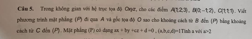 Trong không gian với hệ trục tọa độ Oxyz, cho các điểm A(1;2;3), B(0;-1;2), C(1;1;1). Viết 
phương trình mặt phẳng (P) đi qua A và gốc tọa độ O sao cho khoảng cách từ B đến (P) bằng khoảng 
cách từ C đến (P). Mặt phẳng (P) có dạng ax+by+cz+d=0, (a,b,c,d)=1Tinh a với a>2