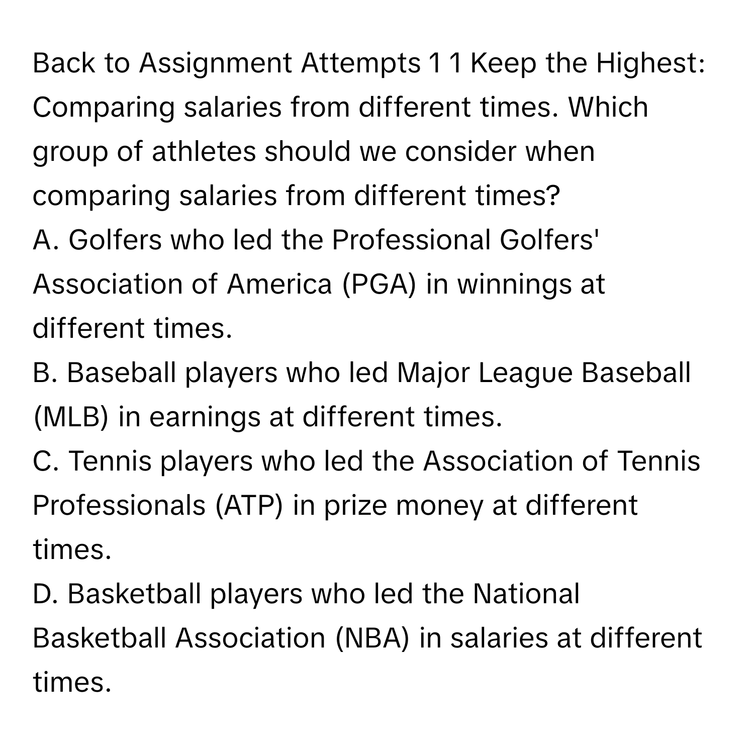 Back to Assignment Attempts 1 1 Keep the Highest: Comparing salaries from different times. Which group of athletes should we consider when comparing salaries from different times?

A. Golfers who led the Professional Golfers' Association of America (PGA) in winnings at different times.
B. Baseball players who led Major League Baseball (MLB) in earnings at different times.
C. Tennis players who led the Association of Tennis Professionals (ATP) in prize money at different times.
D. Basketball players who led the National Basketball Association (NBA) in salaries at different times.