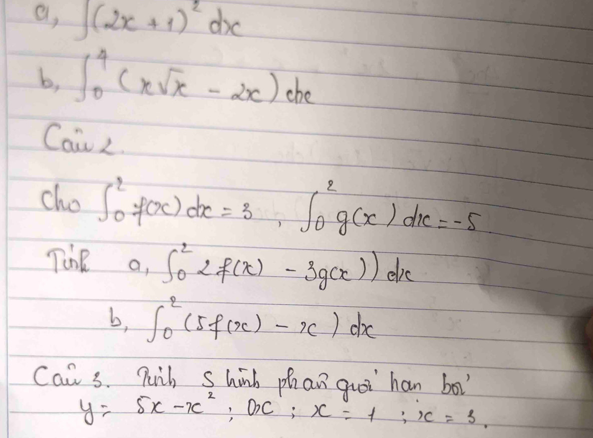 a, ∈t (2x+1)^2dx
b, ∈t _0^(4(xsqrt x)-2x)dx
Cair< 
cho  ∈t _0^(2f(x)dx=3, ∈t _0^2g(x)dx=-5
The a, ∈t _0^22f(x)-3g(x))dx
b, ∈t _0^2(5f(x)-x)dx
Can 3. Puih Shinh phan quoi han bo
y=5x-x^2), OC; x=1; x=3.