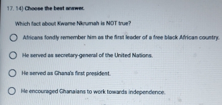 Choose the best answer.
Which fact about Kwame Nkrumah is NOT true?
Africans fondly remember him as the first leader of a free black African country.
He served as secretary-general of the United Nations.
He served as Ghana's first president.
He encouraged Ghanaians to work towards independence.