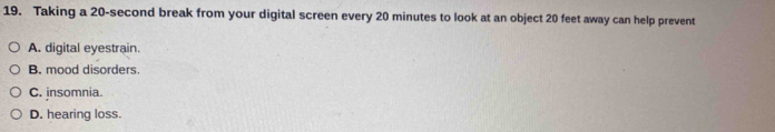 Taking a 20-second break from your digital screen every 20 minutes to look at an object 20 feet away can help prevent
A. digital eyestrain.
B. mood disorders
C. insomnia.
D. hearing loss.