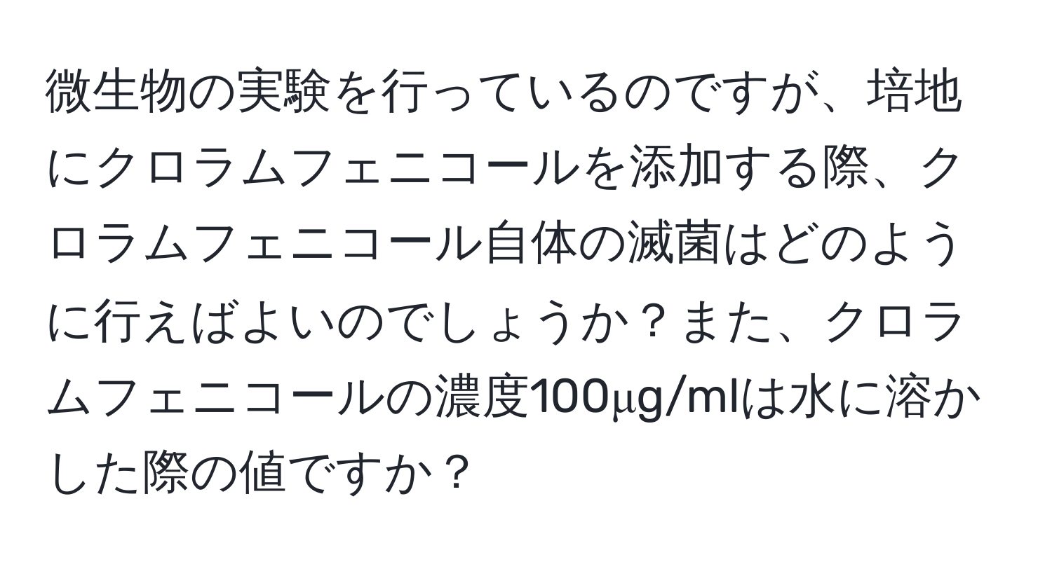 微生物の実験を行っているのですが、培地にクロラムフェニコールを添加する際、クロラムフェニコール自体の滅菌はどのように行えばよいのでしょうか？また、クロラムフェニコールの濃度100μg/mlは水に溶かした際の値ですか？