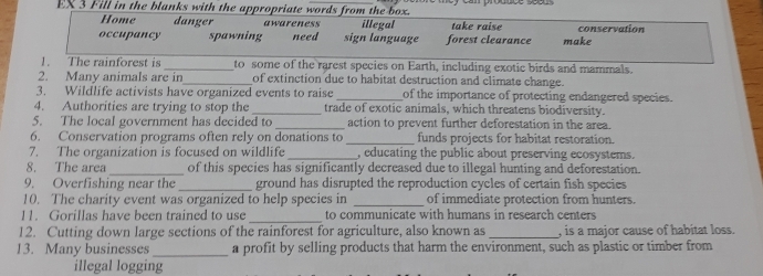 EX 3 Fill in the blanks with the appropriate words from the box.
Home danger awareness illegal take raise
occupancy spawning need sign language forest clearance make conservation
1. The rainforest is _to some of the rarest species on Earth, including exotic birds and mammals.
2. Many animals are in_ of extinction due to habitat destruction and climate change.
3. Wildlife activists have organized events to raise _of the importance of protecting endangered species.
4. Authorities are trying to stop the _trade of exotic animals, which threatens biodiversity.
5. The local government has decided to _action to prevent further deforestation in the area.
6. Conservation programs often rely on donations to _funds projects for habitat restoration.
7. The organization is focused on wildlife _, educating the public about preserving ecosystems.
8. The area _of this species has significantly decreased due to illegal hunting and deforestation.
9. Overfishing near the_ ground has disrupted the reproduction cycles of certain fish species
10. The charity event was organized to help species in _of immediate protection from hunters.
_
11. Gorillas have been trained to use to communicate with humans in research centers
12. Cutting down large sections of the rainforest for agriculture, also known as _, is a major cause of habitat loss.
13. Many businesses _a profit by selling products that harm the environment, such as plastic or timber from
illegal logging