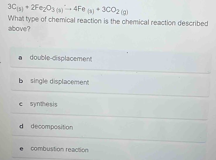 3C_(s)+2Fe_2O_3(s)to 4Fe_(s)+3CO_2(g)
What type of chemical reaction is the chemical reaction described
above?
double-displacement
b single displacement
c synthesis
d decomposition
e combustion reaction