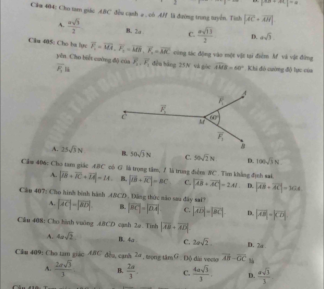 2
|AB+AC|=a.
Câu 404: Cho tam giác ABC đều cạnh a , có AH lã đường trung tuyển. Tính |overline AC+overline AH|.
A.  asqrt(3)/2 . B. 2a .
C.  asqrt(13)/2  D. asqrt(3).
Câu 405: Cho ba lực vector F_1=vector MA,vector F_2=vector MB,vector F_3=vector MC cùng tác động vào một vật tại điểm M và vật đứng
yên. Cho biết cường độ của overline F_1,overline F_2 đều bằng 25N và góc widehat AMB=60°.  Khi đó cường độ lực của
overline F_3Ihat a
A. 25sqrt(3)N.
50sqrt(3)N. C. 50sqrt(2)N. D. 100sqrt(3)N.
Câu 406: Cho tam giác ABC có G là trọng tâm, / là trung điểm BC. Tìm khẳng định sai.
A. |overline IB+overline IC+overline IA|=1A. B. |overline IB+overline IC|=BC C. |overline AB+overline AC|=2AI. D. |vector AB+vector AC|=3GA.
Câu 407: Cho hình bình hành ABCD . Đặng thức nào sau đây sai?
A. |vector AC|=|vector BD|. B. |vector BC|=|vector DA|. C. |vector AD|=|vector BC|. D. |overline AB|=|overline CD|.
Câu 408: Cho hình vuông ABCD cạnh 2a . Tính |overline AB+overline AD|.
A. 4asqrt(2). B. 4a . C. 2asqrt(2). D. 2a .
Câu 409: Cho tam giác ABC đều, cạnh 2ª, trọng tâm G . Độ dài vectơ overline AB-overline GC là
A.  2asqrt(3)/3 .  2a/3 . D.  asqrt(3)/3 .
B.
C.  4asqrt(3)/3 .
Câu 410