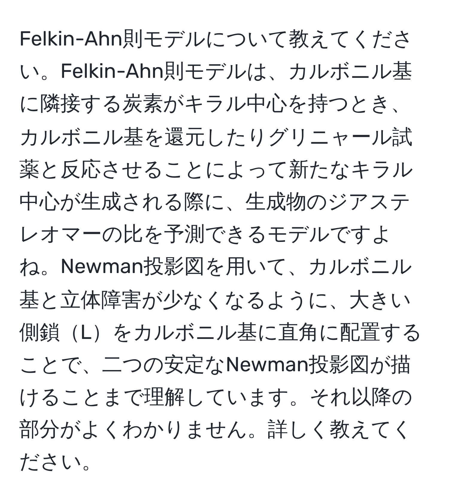 Felkin-Ahn則モデルについて教えてください。Felkin-Ahn則モデルは、カルボニル基に隣接する炭素がキラル中心を持つとき、カルボニル基を還元したりグリニャール試薬と反応させることによって新たなキラル中心が生成される際に、生成物のジアステレオマーの比を予測できるモデルですよね。Newman投影図を用いて、カルボニル基と立体障害が少なくなるように、大きい側鎖Lをカルボニル基に直角に配置することで、二つの安定なNewman投影図が描けることまで理解しています。それ以降の部分がよくわかりません。詳しく教えてください。