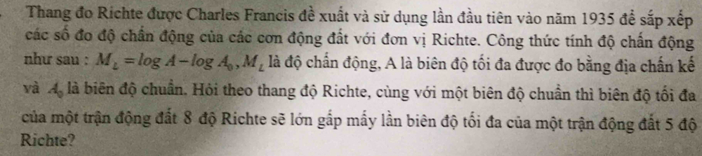 Thang đo Richte được Charles Francis đề xuất và sử dụng lần đầu tiên vào năm 1935 để sắp xếp 
các số đo độ chấn động của các cơn động đất với đơn vị Richte. Công thức tính độ chấn động 
như sau : M_L=log A-log A_0, M_L là độ chấn động, A là biên độ tối đa được đo bằng địa chấn kế 
và Mộ là biên độ chuẩn. Hỏi theo thang độ Richte, cùng với một biên độ chuẩn thì biên độ tối đa 
của một trận động đất 8 độ Richte sẽ lớn gắp mấy lần biên độ tối đa của một trận động đất 5 độ 
Richte?