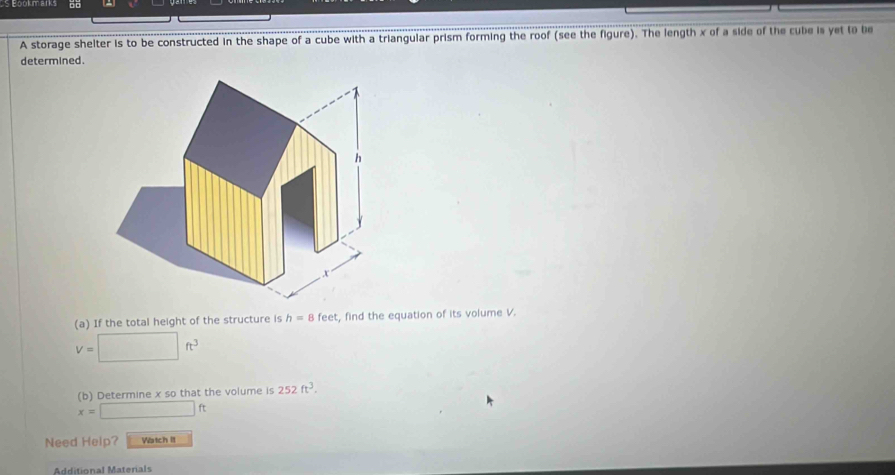 □□ 
A storage shelter is to be constructed in the shape of a cube with a triangular prism forming the roof (see the figure). The length x of a side of the cube is yet to be 
determined. 
(a) If the total height of the structure is h=8 feet, find the equation of its volume V.
V=□ ft^3
(b) Determine x so that the volume is 252ft^3.
x=□ ft
Need Help? Vatch It 
Additional Materals