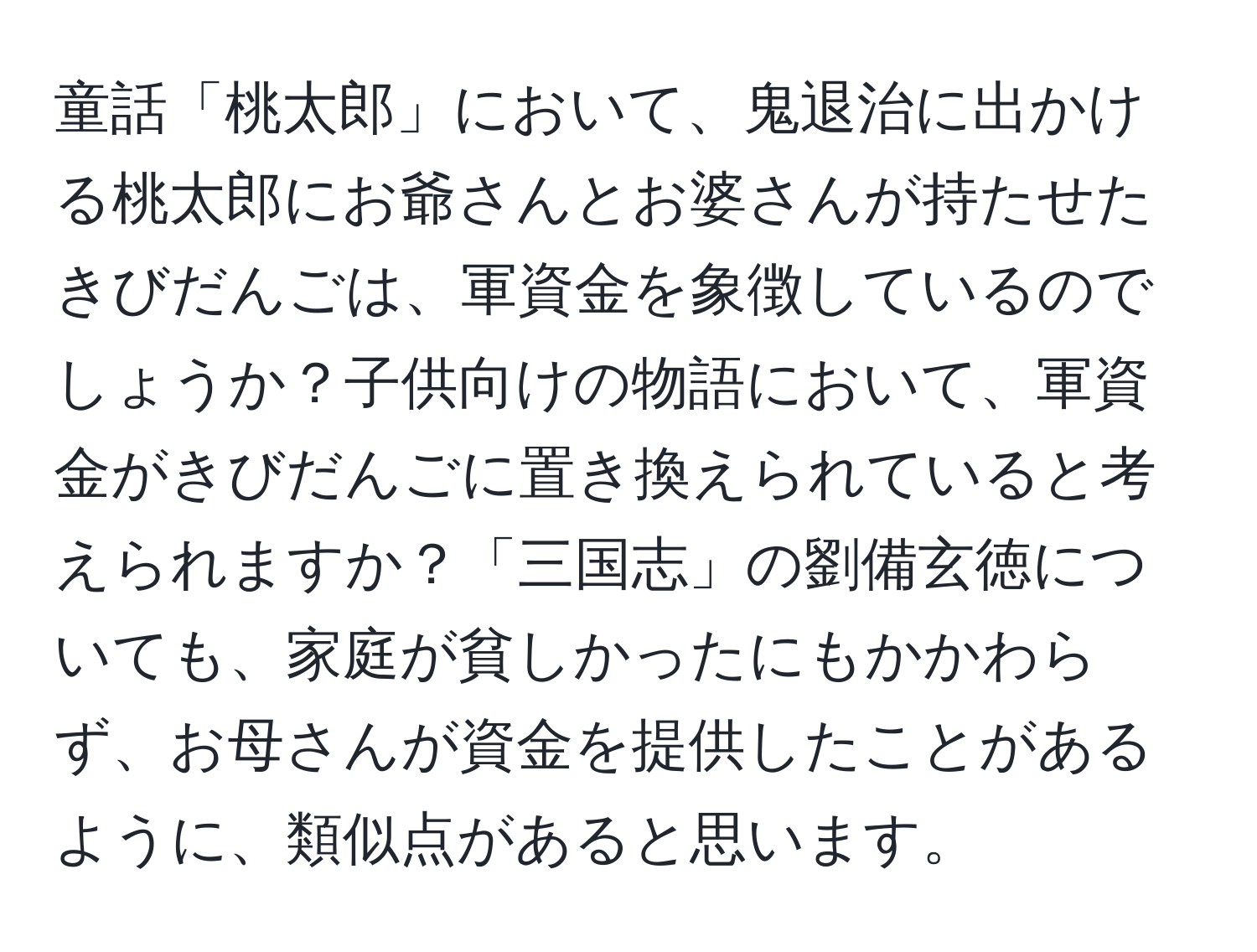 童話「桃太郎」において、鬼退治に出かける桃太郎にお爺さんとお婆さんが持たせたきびだんごは、軍資金を象徴しているのでしょうか？子供向けの物語において、軍資金がきびだんごに置き換えられていると考えられますか？「三国志」の劉備玄徳についても、家庭が貧しかったにもかかわらず、お母さんが資金を提供したことがあるように、類似点があると思います。