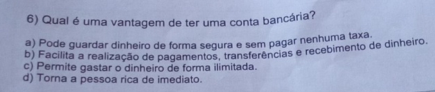 Qual é uma vantagem de ter uma conta bancária?
a) Pode guardar dinheiro de forma segura e sem pagar nenhuma taxa.
b) Facilita a realização de pagamentos, transferências e recebimento de dinheiro.
c) Permite gastar o dinheiro de forma ilimitada.
d) Torna a pessoa rica de imediato.