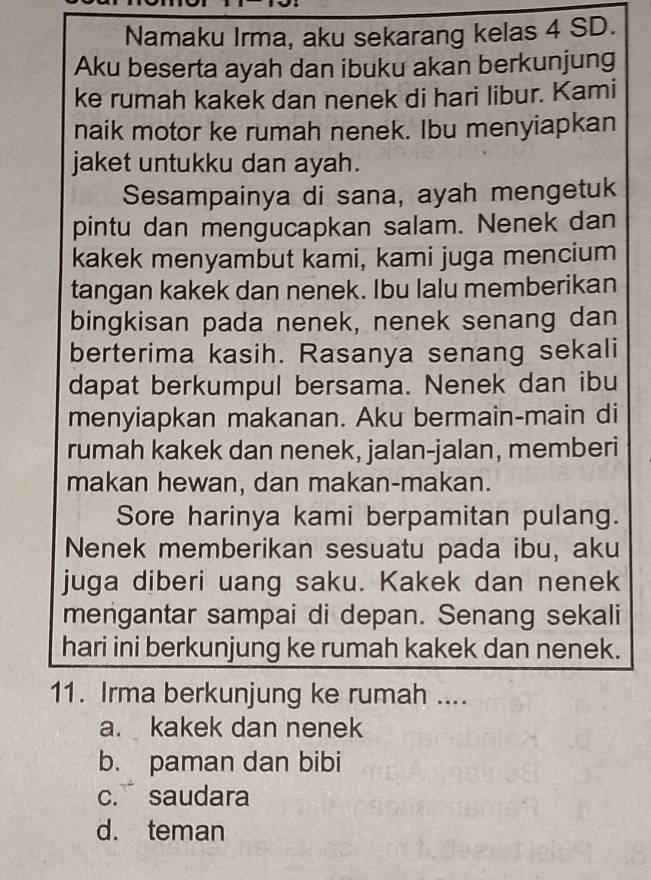 Namaku Irma, aku sekarang kelas 4 SD.
Aku beserta ayah dan ibuku akan berkunjung
ke rumah kakek dan nenek di hari libur. Kami
naik motor ke rumah nenek. Ibu menyiapkan
jaket untukku dan ayah.
Sesampainya di sana, ayah mengetuk
pintu dan mengucapkan salam. Nenek dan
kakek menyambut kami, kami juga mencium
tangan kakek dan nenek. Ibu lalu memberikan
bingkisan pada nenek, nenek senang dan
berterima kasih. Rasanya senang sekali
dapat berkumpul bersama. Nenek dan ibu
menyiapkan makanan. Aku bermain-main di
rumah kakek dan nenek, jalan-jalan, memberi
makan hewan, dan makan-makan.
Sore harinya kami berpamitan pulang.
Nenek memberikan sesuatu pada ibu, aku
juga diberi uang saku. Kakek dan nenek
mengantar sampai di depan. Senang sekali
hari ini berkunjung ke rumah kakek dan nenek.
11. Irma berkunjung ke rumah ....
a. kakek dan nenek
b. paman dan bibi
c. saudara
d. teman