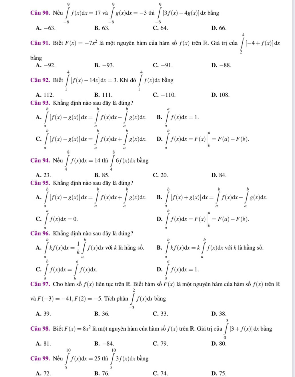 Nếu ∈tlimits _(-6)^9f(x)dx=17va∈tlimits _(-6)^9g(x)dx=-3 thì ∈tlimits _(-6)^9[3f(x)-4g(x)]dxb^(frac 3)2ng
A. −63. B. 63. C. 64. D. 66.
Câu 91. Biết F(x)=-7x^2 là một nguyên hàm của hàm số f(x) trên R. Giá trị của ∈tlimits _2^(4[-4+f(x)]dx
bǎng
A. −92. B. −93. C. -91. D. -88.
Câu 92. Biết ∈tlimits _1^4[f(x)-14x]dx=3.. Khi đó ∈tlimits _1^4f(x)dx bằng
A. 112. B. 111. C. −110. D. 108.
Câu 93. Khẳng định nào sau đây là đúng?
A. ∈tlimits _a^b[f(x)-g(x)]dx=∈tlimits _a^bf(x)dx-∈tlimits _a^bg(x)dx. B. ∈tlimits _a^af(x)dx=1.
C. ∈tlimits _a^b[f(x)-g(x)]dx=∈tlimits _a^bf(x)dx+∈tlimits _a^bg(x)dx. D. ∈tlimits _a^bf(x)dx=F(x)|_b^a=F(a)-F(b).
Câu 94. Nếu ∈tlimits _4^8f(x)dx=14 thì ∈t _4^86f(x)dxban; b
A. 23. B. 85. C. 20. D. 84.
Câu 95. Khẳng định nào sau đây là đúng?
A. ∈tlimits _a^b[f(x)-g(x)]dx=∈tlimits _a^bf(x)dx+∈tlimits _a^bg(x)dx. B. ∈tlimits _a^b[f(x)+g(x)]dx=∈tlimits _a^bf(x)dx-∈tlimits _a^bg(x)dx.
C. ∈t _a)f(x)dx=0. ∈tlimits _a^(bf(x)dx=F(x)|_b^a=F(a)-F(b).
D.
Câu 96. Khẳng định nào sau đây là đúng?
A. ∈tlimits _a^bkf(x)dx=frac 1)k∈tlimits _a^(bf(x)dx với k là hằng số. B. ∈tlimits _a^bkf(x)dx=k∈tlimits _a^bf(x)dx : với k là hằng số.
C. ∈tlimits _a^bf(x)dx=∈tlimits _b^af(x)dx. ∈tlimits _a^af(x)dx=1.
D.
Câu 97. Cho hàm số f(x) liên tục trhat e)nR. Biết hàm số F(x) là một nguyên hàm của hàm số f(x) trên R
và F(-3)=-41,F(2)=-5. Tích phân ∈tlimits _(-3)^2f(x)dxb^(frac 3)2ng
A. 39. B. 36. C. 33. D. 38.
Câu 98. Biết F(x)=8x^2 là một nguyên hàm của hàm số f(x) trên R. Giá trị của ∈tlimits _0^(3[3+f(x)]dxb^frac 2)3iny
A. 81. B. −84. C. 79. D. 80.
6
Câu 99. Nếu ∈tlimits _5^((10)f(x)dx=25 thì ∈t _5)3f(x)dxbang □
A. 72. B. 76. C. 74. D. 75.