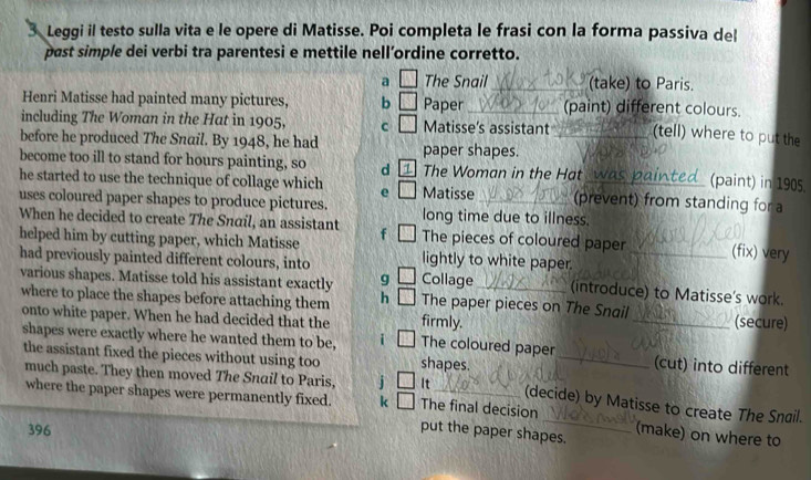 Leggi il testo sulla vita e le opere di Matisse. Poi completa le frasi con la forma passiva del 
past simple dei verbi tra parentesi e mettile nell’ordine corretto. 
a The Snail_ (take) to Paris. 
Henri Matisse had painted many pictures, b Paper_ (paint) different colours. 
including The Woman in the Hat in 1905, c Matisse’s assistant (tell) where to put the 
before he produced The Snail. By 1948, he had paper shapes._ 
become too ill to stand for hours painting, so d The Woman in the Hat_ (paint) in 1905 
he started to use the technique of collage which e Matisse (prevent) from standing for a 
uses coloured paper shapes to produce pictures. long time due to illness. 
When he decided to create The Snaíl, an assistant f The pieces of coloured paper (fix) very 
helped him by cutting paper, which Matisse lightly to white paper. 
had previously painted different colours, into Collage_ (introduce) to Matisse's work. 
various shapes. Matisse told his assistant exactly g The paper pieces on The Snail 
where to place the shapes before attaching them h 
(secure) 
onto white paper. When he had decided that the firmly. The coloured paper_ 
shapes were exactly where he wanted them to be, i shapes. _(cut) into different 
the assistant fixed the pieces without using too 
much paste. They then moved The Snail to Paris, j It The final decision 
(decide) by Matisse to create The Snail. 
where the paper shapes were permanently fixed. k put the paper shapes. (make) on where to 
396