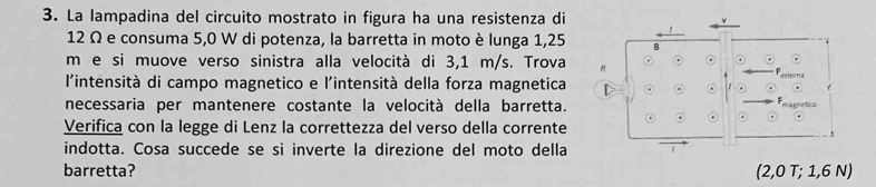 La lampadina del circuito mostrato in figura ha una resistenza di
12 Ω e consuma 5,0 W di potenza, la barretta in moto è lunga 1,25 B
m e si muove verso sinistra alla velocità di 3,1 m/s. Trova R 
estera 
l'intensità di campo magnetico e l'intensità della forza magnetica t 
necessaria per mantenere costante la velocità della barretta. magnetica 
Verifica con la legge di Lenz la correttezza del verso della corrente 
indotta. Cosa succede se si inverte la direzione del moto della 
barretta? (2,0 T; 1,6 N)