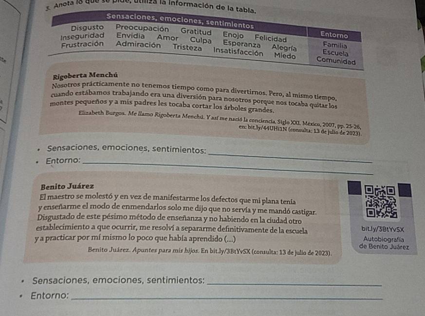 nota lo que se plue, utiliza la informaci 
t 
Rigoberta Menchú 
Nosotros prácticamente no tenemos tiempo como para divertirnos. Pero, al mismo tiempo, 
cuando estábamos trabajando era una diversión para nosotros porque nos tocaba quitar los 
montes pequeños y a mis padres les tocaba cortar los árboles grandes. 
Elizabeth Burgos. Me llamo Rigoberta Menchú. Y así me nació la conciencia. Siglo XXI México, 2007, pp. 25-26, 
en: bit.ly/44UHI1N (consulta: 13 de julio de 2023). 
Sensaciones, emociones, sentimientos: 
Entorno:_ 
_ 
Benito Juárez 
El maestro se molestó y en vez de manifestarme los defectos que mi plana tenía 
y enseñarme el modo de enmendarlos solo me dijo que no servía y me mandó castigar. 
Disgustado de este pésimo método de enseñanza y no habiendo en la ciudad otro 
establecimiento a que ocurrir, me resolví a separarme definitivamente de la escuela bitly/3BtYvSX 
y a practicar por mí mismo lo poco que había aprendido (...) de Benito Juárez Autobiografía 
Benito Juárez. Apuntes para mis hijos. En bit.ly/3BtYvSX (consulta: 13 de julio de 2023). 
Sensaciones, emociones, sentimientos:_ 
Entorno:_