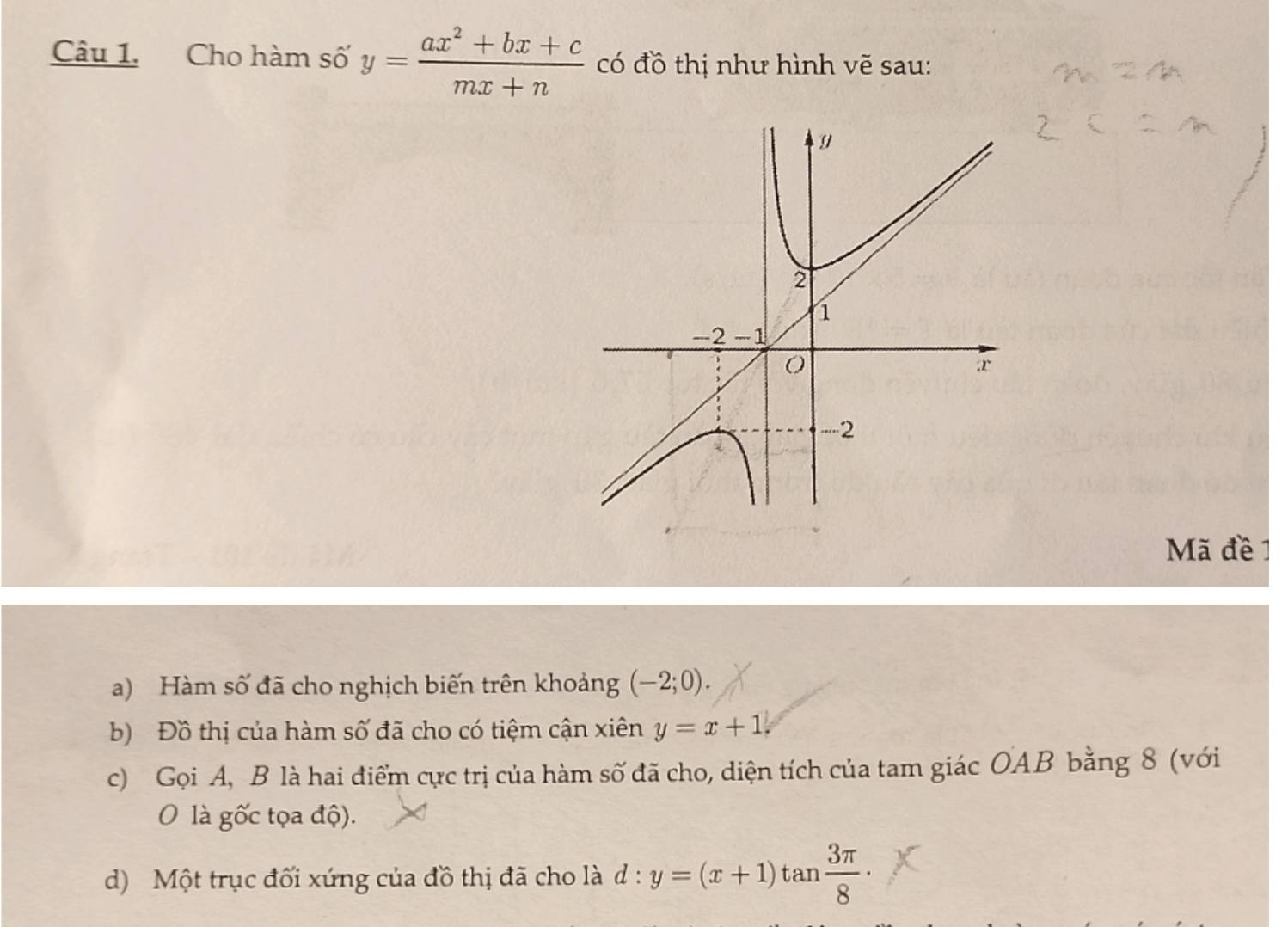 Cho hàm số y= (ax^2+bx+c)/mx+n  có đồ thị như hình vẽ sau: 
Mã đề 1 
a) Hàm số đã cho nghịch biến trên khoảng (-2;0). 
b) Đồ thị của hàm số đã cho có tiệm cận xiên y=x+1. 
c) Gọi A, B là hai điểm cực trị của hàm số đã cho, diện tích của tam giác OAB bằng 8 (với 
O là gốc tọa độ). 
d) Một trục đối xứng của đồ thị đã cho là d: y=(x+1)tan  3π /8 ·