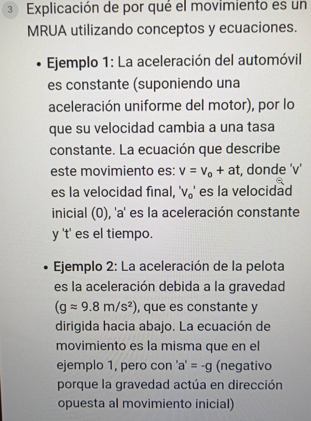 Explicación de por qué el movimiento es un 
MRUA utilizando conceptos y ecuaciones. 
* Ejemplo 1: La aceleración del automóvil 
es constante (suponiendo una 
aceleración uniforme del motor), por lo 
que su velocidad cambia a una tasa 
constante. La ecuación que describe 
este movimiento es: v=v_o+at , donde ' v ' 
es la velocidad final, 'V_0' es la velocidad 
inicial (0), 'a' es la aceleración constante 
y 't' es el tiempo. 
Ejemplo 2: La aceleración de la pelota 
es la aceleración debida a la gravedad
(gapprox 9.8m/s^2) , que es constante y 
dirigida hacia abajo. La ecuación de 
movimiento es la misma que en el 
ejemplo 1, pero con 'a'=-g (negativo 
porque la gravedad actúa en dirección 
opuesta al movimiento inicial)