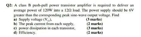 A class B push-pull power transistor amplifier is required to deliver an 
average power of 120W into a 12Ω load. The power supply should be 6V
greater than the corresponding peak sine-wave output voltage. Find 
a) Supply voltage (V_c), (3 marks) 
b) The peak current from each supply, (2 marks) 
c) power dissipation in each transistor, (3 marks) 
d) Efficiency. (2 marks)