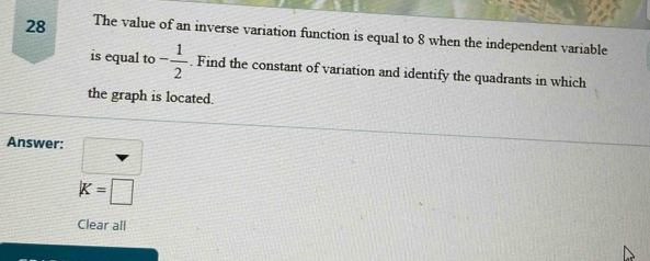 The value of an inverse variation function is equal to 8 when the independent variable 
is equal to - 1/2 . Find the constant of variation and identify the quadrants in which 
the graph is located. 
Answer: □
K=□
Clear all