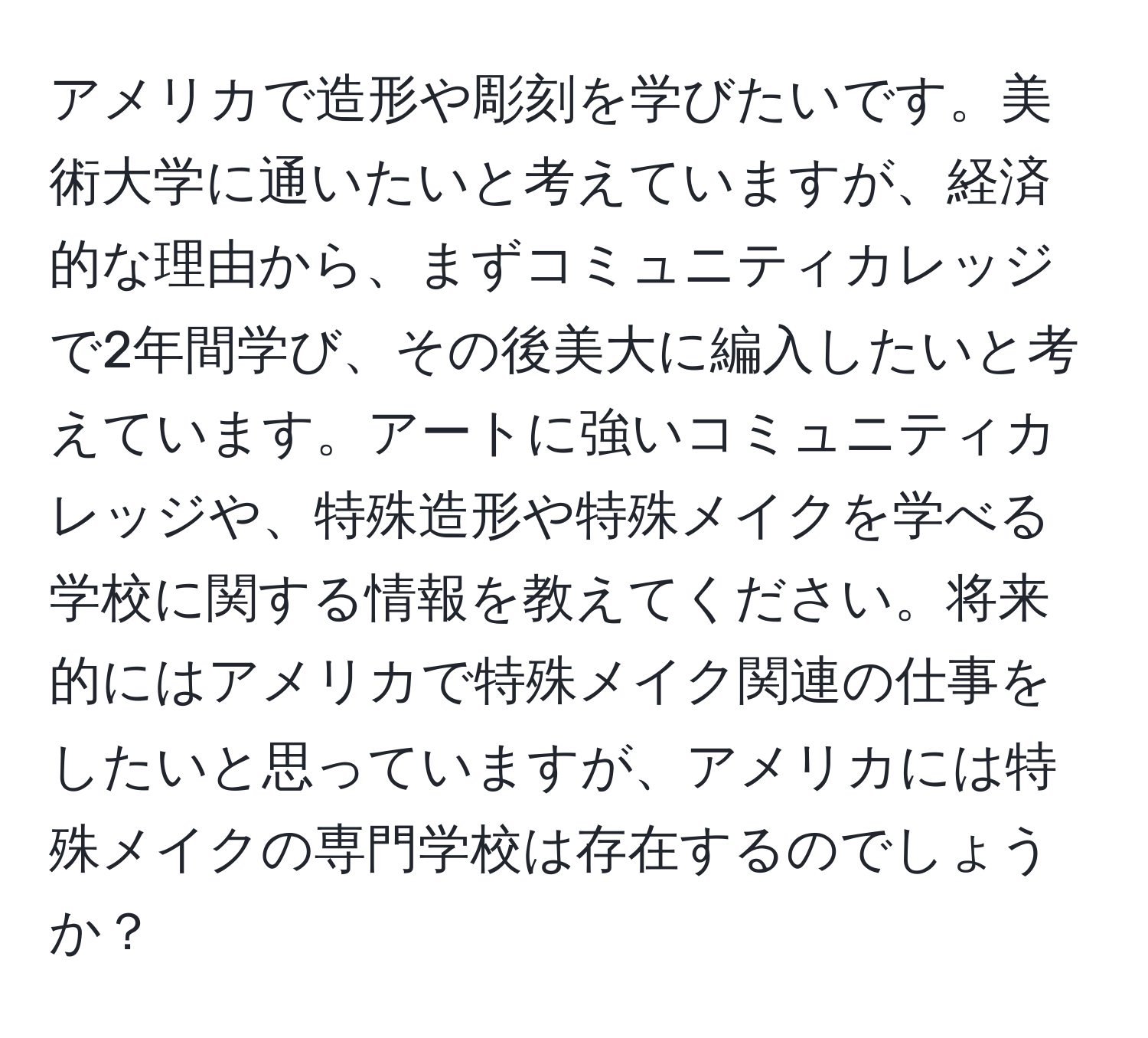 アメリカで造形や彫刻を学びたいです。美術大学に通いたいと考えていますが、経済的な理由から、まずコミュニティカレッジで2年間学び、その後美大に編入したいと考えています。アートに強いコミュニティカレッジや、特殊造形や特殊メイクを学べる学校に関する情報を教えてください。将来的にはアメリカで特殊メイク関連の仕事をしたいと思っていますが、アメリカには特殊メイクの専門学校は存在するのでしょうか？