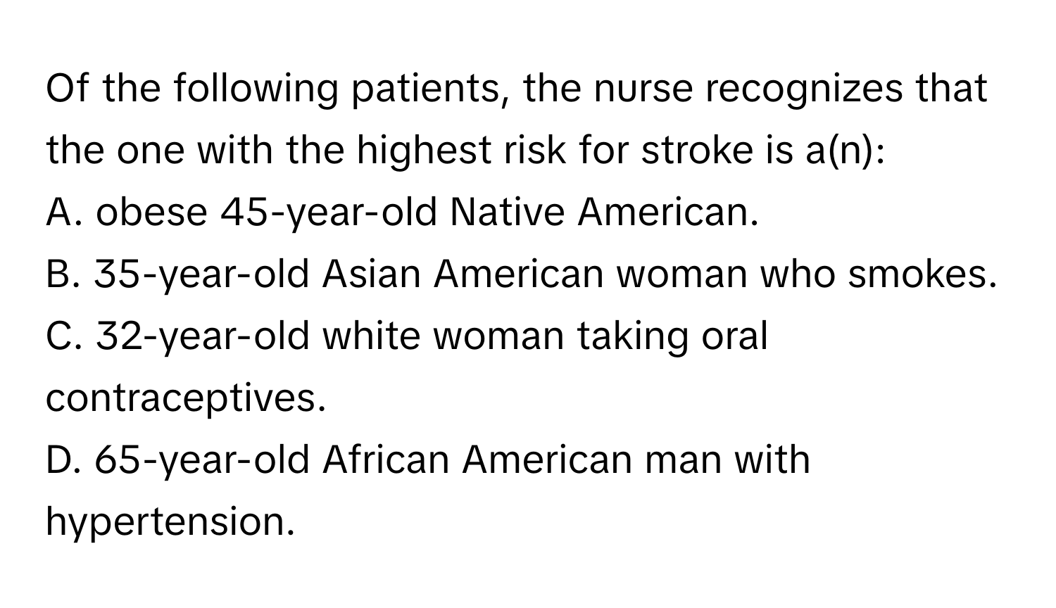 Of the following patients, the nurse recognizes that the one with the highest risk for stroke is a(n):

A. obese 45-year-old Native American.
B. 35-year-old Asian American woman who smokes.
C. 32-year-old white woman taking oral contraceptives.
D. 65-year-old African American man with hypertension.